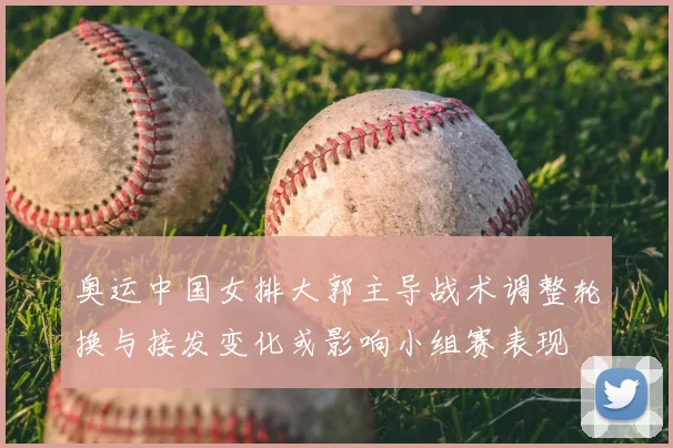 奥运中国女排大郭主导战术调整轮换与接发变化或影响小组赛表现