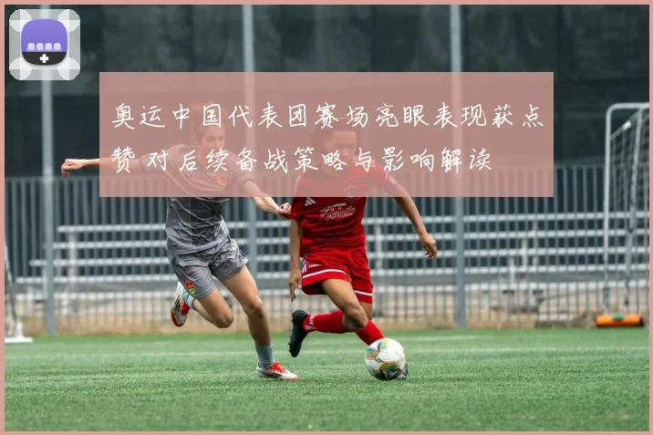 奥运中国代表团赛场亮眼表现获点赞 对后续备战策略与影响解读